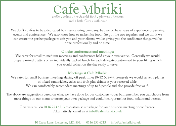 Cafe Mbriki is a Grade II listed building in Carts Lane, Leicester and is one of the 150 independently run shops you can visit in the The Lanes of Leicester shopping area.  We opened our doors in February 2008 after four months of extensive renovation and have been serving a growing number of regular customers ever since.  Our aim is to provide a relaxed and friendly place where you can unwind, listen to good music and enjoy a great cup of coffee. We have an extensive menu that includes healthy breakfasts, snacks and main meals including our own Greek platter and Greek salad dishes. We also have specials every week including indulgent hot chocolates, fresh home-made soup, waffles and ice cream sundaes.  All our bread and pastries are baked fresh throughout the day, so you’ll only ever get the freshest food!  Our sandwiches are generous ‘doorsteps’ and represent excellent value for money.  Many of the fillings are also low fat, so are not just tasty, but healthy too!  We know what you’re thinking; Leicester already has a lot of coffee shops, so we strive to be different!  Our Greek Cypriot background is reflected in our food and hospitality, so you can be sure of exciting flavours and a warm welcome whenever you visit!  We are also very proud to be an independent, family run busines in this age of faceless corporations. We look forward to welcoming you soon!