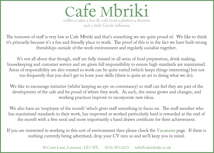 The turnover of staff is very low at Cafe Mbriki and that’s something we are quite proud of.  We like to think it’s primarily because it’s a fun and friendly place to work.  The proof of this is in the fact we have built strong friendships outside of the work environment and regularly socialise together.  It’s not all about that though, staff are fully trained in all areas of food preparation, drink making, housekeeping and customer service and are given full responsibility to ensure high standards are maintained.  Areas of responsibility are also rotated so work can be quite varied (which keeps things interesting) but not too frequently that you don’t get to hone your skills (there is quite an art to doing what we do).  We like to encourage initiative (whilst keeping an eye on consistancy) so staff can feel they are part of the development of the cafe and be proud of where they work.  As such, the menu grows and changes, and working practices improve to incorporate new ideas.  We also have an ‘employee of the month’ which gives staff something to focus on.  The staff member who has manitained standards in their work, has improved or worked particularly hard is rewarded at the end of the month with a free meal and more importantly a hand drawn certificate for their achievement.  If you are interested in working in this sort of environment then please check the Vacancies page.  If there is nothing currently being advertised, drop your CV into us and we’ll keep you in mind.